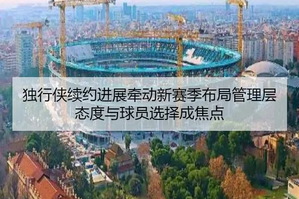 独行侠续约进展牵动新赛季布局管理层态度与球员选择成焦点